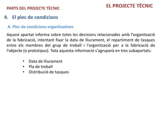PARTS DEL PROJECTE TÈCNIC                              EL PROJECTE TÈCNIC

4. El plec de condicions
 A. Plec de condicions organitzatives
 Aquest apartat informa sobre totes les decisions relacionades amb l'organització
 de la fabricació, intentant fixar la data de lliurament, el repartiment de tasques
 entre els membres del grup de treball i l'organització per a la fabricació de
 l'objecte (o prototipus). Tota aquesta informació s'agruparà en tres subapartats:

         • Data de lliurament
         • Pla de treball
         • Distribució de tasques
 