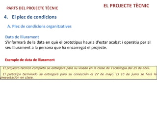 PARTS DEL PROJECTE TÈCNIC                              EL PROJECTE TÈCNIC

4. El plec de condicions
 A. Plec de condicions organitzatives

Data de lliurament
S'informarà de la data en què el prototipus hauria d'estar acabat i operatiu per al
seu lliurament a la persona que ha encarregat el projecte.

Exemple de data de lliurament
 