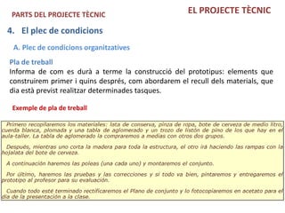 PARTS DEL PROJECTE TÈCNIC                           EL PROJECTE TÈCNIC

4. El plec de condicions
 A. Plec de condicions organitzatives
Pla de treball
Informa de com es durà a terme la construcció del prototipus: elements que
construirem primer i quins després, com abordarem el recull dels materials, que
dia està previst realitzar determinades tasques.

 Exemple de pla de treball
 