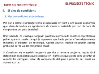 PARTS DEL PROJECTE TÈCNIC                              EL PROJECTE TÈCNIC

4. El plec de condicions
 B. Plec de condicions econòmiques

Per dur a terme el projecte tècnic és necessari fer front a uns costos econòmics
que s'han de traduir en aportacions de diners o materials per part de tots els
components del grup de treball.

D'altra banda, és usual que sorgeixin problemes a l'hora de construir el prototipus
pel fet que mai queda clar qui és la persona que ha de portar a l'aula determinats
materials o objectes de reciclatge. Aquest apartat intenta solucionar aquest
problema per la via del compromís escrit.

Si s'analitzen els materials necessaris per dur a terme el projecte, resulta fàcil
determinar els materials que es necessiten i només és qüestió de bona voluntat el
repartir les càrregues entre els components del grup i posar-lo per escrit en
aquest apartat.
 