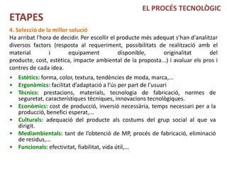 EL PROCÉS TECNOLÒGIC
ETAPES
4. Selecció de la millor solució
Ha arribat l'hora de decidir. Per escollir el producte més adequat s'han d'analitzar
diversos factors (resposta al requeriment, possibilitats de realització amb el
material        i        equipament           disponible,     originalitat       del
producte, cost, estètica, impacte ambiental de la proposta...) i avaluar els pros i
contres de cada idea.
• Estètics: forma, color, textura, tendències de moda, marca,...
• Ergonòmics: facilitat d’adaptació a l’ús per part de l’usuari
• Tècnics: prestacions, materials, tecnologia de fabricació, normes de
  seguretat, característiques tècniques, innovacions tecnològiques.
• Econòmics: cost de producció, inversió necessària, temps necessari per a la
  producció, benefici esperat,...
• Culturals: adequació del producte als costums del grup social al que va
  dirigit.
• Mediambientals: tant de l’obtenció de MP, procés de fabricació, eliminació
  de residus,...
• Funcionals: efectivitat, fiabilitat, vida útil,...
 