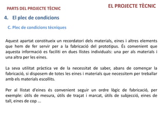 PARTS DEL PROJECTE TÈCNIC                              EL PROJECTE TÈCNIC

4. El plec de condicions
 C. Plec de condicions tècniques

Aquest apartat constitueix un recordatori dels materials, eines i altres elements
que hem de fer servir per a la fabricació del prototipus. És convenient que
aquesta informació es faciliti en dues llistes individuals: una per als materials i
una altra per les eines.

La seva utilitat pràctica ve de la necessitat de saber, abans de començar la
fabricació, si disposem de totes les eines i materials que necessitem per treballar
amb els materials escollits.

Per al llistat d'eines és convenient seguir un ordre lògic de fabricació, per
exemple: útils de mesura, útils de traçat i marcat, útils de subjecció, eines de
tall, eines de cop ...
 