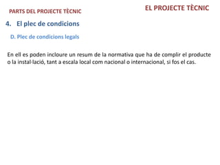 PARTS DEL PROJECTE TÈCNIC                              EL PROJECTE TÈCNIC

4. El plec de condicions
 D. Plec de condicions legals

En ell es poden incloure un resum de la normativa que ha de complir el producte
o la instal·lació, tant a escala local com nacional o internacional, si fos el cas.
 