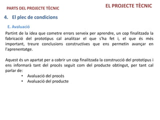 PARTS DEL PROJECTE TÈCNIC                              EL PROJECTE TÈCNIC

4. El plec de condicions
  E. Avaluació
Partint de la idea que cometre errors serveix per aprendre, un cop finalitzada la
fabricació del prototipus cal analitzar el que s'ha fet i, el que és més
important, treure conclusions constructives que ens permetin avançar en
l'aprenentatge.

Aquest és un apartat per a cobrir un cop finalitzada la construcció del prototipus i
ens informarà tant del procés seguit com del producte obtingut, per tant cal
parlar de:
         • Avaluació del procés
         • Avaluació del producte
 