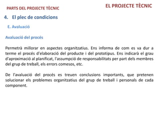 PARTS DEL PROJECTE TÈCNIC                             EL PROJECTE TÈCNIC

4. El plec de condicions
 E. Avaluació

Avaluació del procés

Permetrà millorar en aspectes organitzatius. Ens informa de com es va dur a
terme el procés d'elaboració del producte i del prototipus. Ens indicarà el grau
d'aproximació al planificat, l'assumpció de responsabilitats per part dels membres
del grup de treball, els errors comesos, etc.

De l'avaluació del procés es treuen conclusions importants, que pretenen
solucionar els problemes organitzatius del grup de treball i personals de cada
component.
 