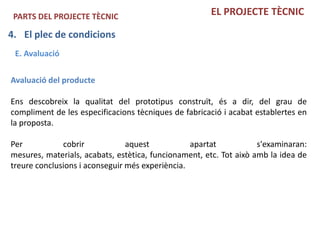 PARTS DEL PROJECTE TÈCNIC                            EL PROJECTE TÈCNIC

4. El plec de condicions
 E. Avaluació

Avaluació del producte

Ens descobreix la qualitat del prototipus construït, és a dir, del grau de
compliment de les especificacions tècniques de fabricació i acabat establertes en
la proposta.

Per           cobrir            aquest           apartat            s'examinaran:
mesures, materials, acabats, estètica, funcionament, etc. Tot això amb la idea de
treure conclusions i aconseguir més experiència.
 
