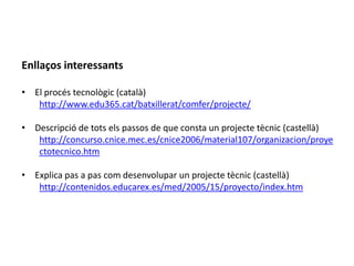 Enllaços interessants

• El procés tecnològic (català)
   http://www.edu365.cat/batxillerat/comfer/projecte/

• Descripció de tots els passos de que consta un projecte tècnic (castellà)
   http://concurso.cnice.mec.es/cnice2006/material107/organizacion/proye
   ctotecnico.htm

• Explica pas a pas com desenvolupar un projecte tècnic (castellà)
   http://contenidos.educarex.es/med/2005/15/proyecto/index.htm
 