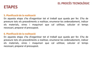 EL PROCÉS TECNOLÒGIC
ETAPES
5. Planificació de la realització
En aquesta etapa s'ha d'organitzar tot el treball que queda per fer. S'ha de
preveure tots els procediments a realitzar, enumerar-los ordenadament, indicar
els materials, eines i maquinari que cal utilitzar, calcular el temps
necessari, preparar el pressupost.

6. Planificació de la realització
En aquesta etapa s'ha d'organitzar tot el treball que queda per fer. S'ha de
preveure tots els procediments a realitzar, enumerar-los ordenadament, indicar
els materials, eines i maquinari que cal utilitzar, calcular el temps
necessari, preparar el pressupost.
 