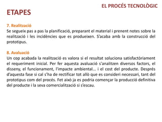 EL PROCÉS TECNOLÒGIC
ETAPES
7. Realització
Se segueix pas a pas la planificació, preparant el material i prenent notes sobre la
realització i les incidències que es produeixen. S’acaba amb la construcció del
prototipus.

8. Avaluació
Un cop acabada la realització es valora si el resultat soluciona satisfactòriament
el requeriment inicial. Per fer aquesta avaluació s'analitzen diversos factors, el
disseny, el funcionament, l'impacte ambiental... i el cost del producte. Després
d’aquesta fase si cal s’ha de rectificar tot allò que es consideri necessari, tant del
prototipus com del procés. Fet això ja es podria començar la producció definitiva
del producte i la seva comercialització si s’escau.
 