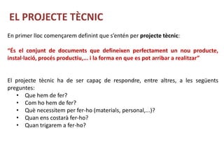 EL PROJECTE TÈCNIC
En primer lloc començarem definint que s’entén per projecte tècnic:

“És el conjunt de documents que defineixen perfectament un nou producte,
instal·lació, procés productiu,... i la forma en que es pot arribar a realitzar”


El projecte tècnic ha de ser capaç de respondre, entre altres, a les següents
preguntes:
   • Que hem de fer?
   • Com ho hem de fer?
   • Què necessitem per fer-ho (materials, personal,...)?
   • Quan ens costarà fer-ho?
   • Quan trigarem a fer-ho?
 