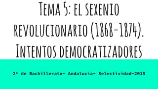 Tema5:elsexenio
revolucionario(1868-1874).
Intentosdemocratizadores
2º de Bachillerato- Andalucía- Selectividad-2015
 