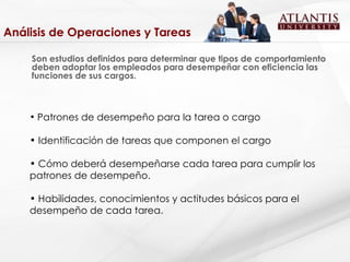 Análisis de Operaciones y Tareas Son estudios definidos para determinar que tipos de comportamiento deben adoptar los empleados para desempeñar con eficiencia las funciones de sus cargos.  Patrones de desempeño para la tarea o cargo Identificación de tareas que componen el cargo Cómo deberá desempeñarse cada tarea para cumplir los patrones de desempeño. Habilidades, conocimientos y actitudes básicos para el desempeño de cada tarea. 