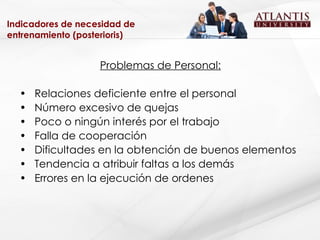 Indicadores de necesidad de entrenamiento (posterioris) Problemas de Personal: Relaciones deficiente entre el personal Número excesivo de quejas Poco o ningún interés por el trabajo Falla de cooperación Dificultades en la obtención de buenos elementos Tendencia a atribuir faltas a los demás Errores en la ejecución de ordenes 