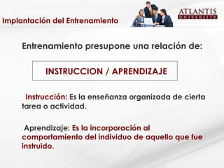 Implantación del Entrenamiento Entrenamiento presupone una relación de:   INSTRUCCION / APRENDIZAJE Instrucción:  Es la enseñanza organizada de cierta tarea o actividad. Aprendizaje:  Es la incorporación al comportamiento del individuo de aquello que fue instruido. 
