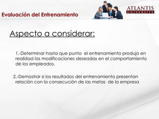 Evaluación del Entrenamiento Aspecto a considerar: 1.-Determinar hasta que punto  el entrenamiento produjo en realidad las modificaciones deseadas en el comportamiento de los empleados. 2.-Demostrar si los resultados del entrenamiento presentan relación con la consecución de las metas  de la empresa 