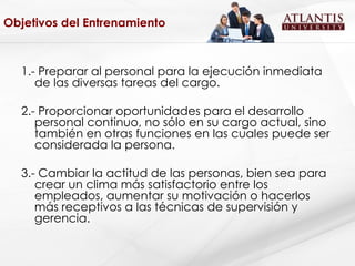 Objetivos del Entrenamiento 1.- Preparar al personal para la ejecución inmediata de las diversas tareas del cargo. 2.- Proporcionar oportunidades para el desarrollo personal continuo, no sólo en su cargo actual, sino también en otras funciones en las cuales puede ser considerada la persona. 3.- Cambiar la actitud de las personas, bien sea para crear un clima más satisfactorio entre los empleados, aumentar su motivación o hacerlos más receptivos a las técnicas de supervisión y gerencia. 