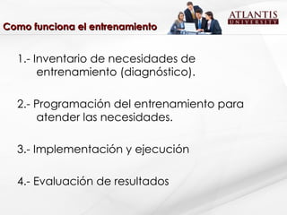 Como funciona el entrenamiento 1.- Inventario de necesidades de entrenamiento (diagnóstico). 2.- Programación del entrenamiento para atender las necesidades. 3.- Implementación y ejecución 4.- Evaluación de resultados 