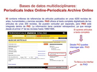 Bases de datos multidisciplinares:
Periodicals Index Online-Periodicals Archive Online

 IO contiene millones de referencias de artículos publicados en unas 4200 revistas de
 artes, humanidades y ciencias sociales. PAO ofrece el texto completo digitalizado de los
 artículos de unas 300 revistas. Se pueden consultar por separado, pero PAO está
 integrado dentro de PIO. La información tiene carácter retrospectivo, ya que recoge
 desde el primer nº de las revistas hasta 1990/1995.                  Si quieres artículos
                                                                       a texto completo




                                                                   Desde PIO puedes
                                                                   interrogar sólo PAO




                                                                       Te lleva a la interfaz
                                                                              de PAO
 