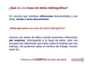 ¿Qué es una base de datos bibliográfica?

Un recurso que contiene referencias documentales y por
tanto, remite a otros documentos


¿Para qué sirve una base de datos bibliográfica?


Usamos las bases de datos cuando buscamos información
por materias. Interrogando a la base de datos, ésta nos
recupera las referencias que tratan sobre la materia que nos
interesa. Así podemos saber el nombre del trabajo, revista,
autor etc.



          Veamos un EJEMPLO de base de datos
 