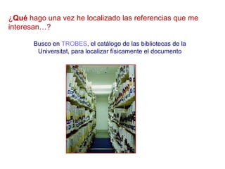 ¿Qué hago una vez he localizado las referencias que me
interesan…?

       Busco en TROBES, el catálogo de las bibliotecas de la
        Universitat, para localizar físicamente el documento
 