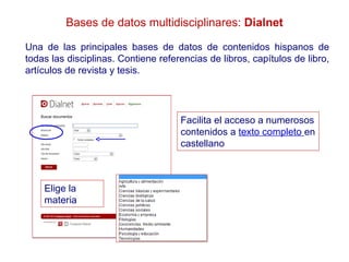 Bases de datos multidisciplinares: Dialnet

Una de las principales bases de datos de contenidos hispanos de
todas las disciplinas. Contiene referencias de libros, capítulos de libro,
artículos de revista y tesis.




                                     Facilita el acceso a numerosos
                                     contenidos a texto completo en
                                     castellano



    Elige la
    materia
 