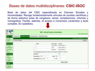 Bases de datos multidisciplinares: CSIC-ISOC
Base de datos del CSIC especializada en Ciencias Sociales y
Humanidades. Recoge fundamentalmente artículos de revistas científicas y
de forma selectiva actas de congresos, series, compilaciones, informes y
monografías. Facilita, además, el acceso a numerosos contenidos a texto
completo. En castellano.
 