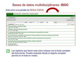 Bases de datos multidisciplinares: ISOC
Esta sería una pantalla de RESULTADOS




     Los registros que tienen este icono enlazan con el texto completo
     del documento. Puedes enlazarlo desde el registro completo
     (pincha en el título en verde).
 
