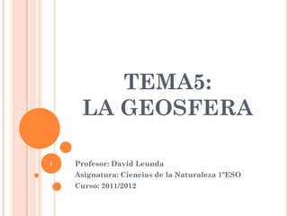 TEMA5:
LA GEOSFERA
Profesor: David Leunda
Asignatura: Ciencias de la Naturaleza 1ºESO
Curso: 2011/2012
1
 