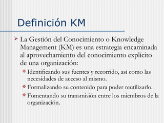 Definición KM <ul><li>La Gestión del Conocimiento o Knowledge Management (KM) es una estrategia encaminada al aprovechamie...