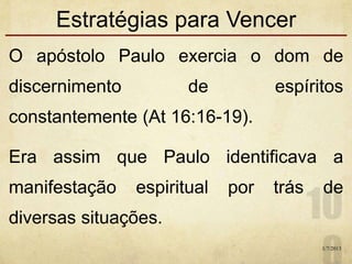 Estratégias para Vencer
O apóstolo Paulo exercia o dom de
discernimento de espíritos
constantemente (At 16:16-19).
Era assim que Paulo identificava a
manifestação espiritual por trás de
diversas situações.
1/7/2013
 