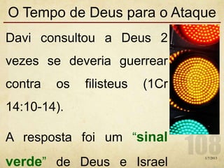O Tempo de Deus para o Ataque
Davi consultou a Deus 2
vezes se deveria guerrear
contra os filisteus (1Cr
14:10-14).
A resposta foi um “sinal
verde” de Deus e Israel
1/7/2013
 