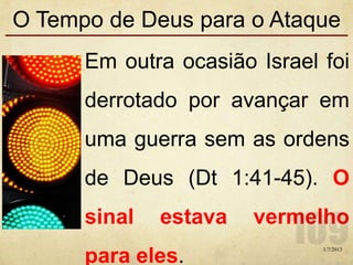 O Tempo de Deus para o Ataque
Em outra ocasião Israel foi
derrotado por avançar em
uma guerra sem as ordens
de Deus (Dt 1:41-45). O
sinal estava vermelho
para eles.
1/7/2013
 