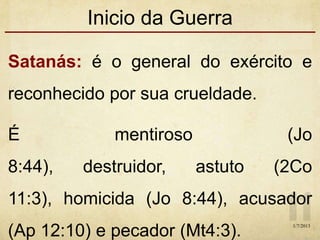 Inicio da Guerra
Satanás: é o general do exército e
reconhecido por sua crueldade.
É mentiroso (Jo
8:44), destruidor, astuto (2Co
11:3), homicida (Jo 8:44), acusador
(Ap 12:10) e pecador (Mt4:3). 1/7/2013
 