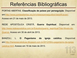 Referências Bibliográficas
PORTAS ABERTAS. Classificação de países por perseguição. Disponível
em:http://www.portasabertas.org.br/cristaosperseguidos/classificacao/.
Acesso em 21 de maio de 2013.
REDE APOSTÓLICA CRISTÃ. Guerra Espiritual. Disponível em:
http://www.redeapostolica.com.br/Estudos/guerra_espiritual/Tres-Niveis-de-
Guerra/. Acesso em 30 de abril de 2013.
BANZOLI, L. O Paganismo da igreja católica. Disponível
em:http://heresiascatolicas.blogspot.com.br/2012/09/o-paganismo-da-igreja-
catolica.html. Acesso em 10 de maio de 2013.
1/7/2013
 