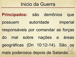 Inicio da Guerra
Principados: são demônios que
possuem autoridade imperial
responsáveis por comandar as forças
do mal sobre nações e àreas
geográficas (Dn 10:12-14). São os
mais poderosos depois de Satanás.1/7/2013
 