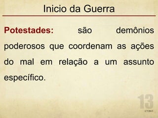 Inicio da Guerra
Potestades: são demônios
poderosos que coordenam as ações
do mal em relação a um assunto
específico.
1/7/2013
 