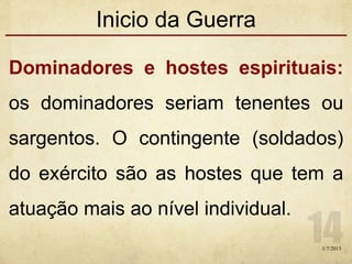 Inicio da Guerra
Dominadores e hostes espirituais:
os dominadores seriam tenentes ou
sargentos. O contingente (soldados)
do exército são as hostes que tem a
atuação mais ao nível individual.
1/7/2013
 