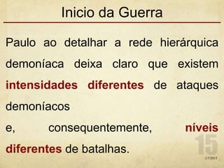 Inicio da Guerra
Paulo ao detalhar a rede hierárquica
demoníaca deixa claro que existem
intensidades diferentes de ataques
demoníacos
e, consequentemente, níveis
diferentes de batalhas.
1/7/2013
 