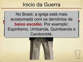Inicio da Guerra
No Brasil, a igreja está mais
acostumada com os demônios de
baixo escalão. Por exemplo:
Espiritismo, Umbanda, Quimbanda e
Candomblé.
1/7/2013
 