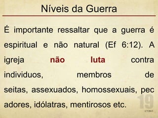 Níveis da Guerra
É importante ressaltar que a guerra é
espiritual e não natural (Ef 6:12). A
igreja não luta contra
individuos, membros de
seitas, assexuados, homossexuais, pec
adores, idólatras, mentirosos etc.
1/7/2013
 