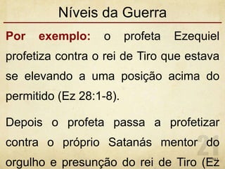 Níveis da Guerra
Por exemplo: o profeta Ezequiel
profetiza contra o rei de Tiro que estava
se elevando a uma posição acima do
permitido (Ez 28:1-8).
Depois o profeta passa a profetizar
contra o próprio Satanás mentor do
orgulho e presunção do rei de Tiro (Ez1/7/2013
 