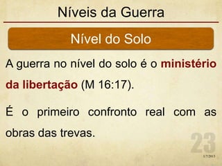 Níveis da Guerra
A guerra no nível do solo é o ministério
da libertação (M 16:17).
É o primeiro confronto real com as
obras das trevas.
Nível do Solo
1/7/2013
 