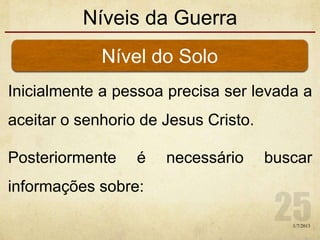 Níveis da Guerra
Inicialmente a pessoa precisa ser levada a
aceitar o senhorio de Jesus Cristo.
Posteriormente é necessário buscar
informações sobre:
Nível do Solo
1/7/2013
 