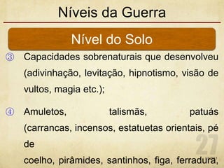 Níveis da Guerra
③ Capacidades sobrenaturais que desenvolveu
(adivinhação, levitação, hipnotismo, visão de
vultos, magia etc.);
④ Amuletos, talismãs, patuás
(carrancas, incensos, estatuetas orientais, pé
de
coelho, pirâmides, santinhos, figa, ferradura,
Nível do Solo
1/7/2013
 