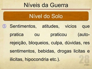 Níveis da Guerra
⑤ Sentimentos, atitudes, vicios que
pratica ou praticou (auto-
rejeição, bloqueios, culpa, dúvidas, res
sentimentos, bebidas, drogas licitas e
ilicitas, hipocondria etc.).
Nível do Solo
1/7/2013
 