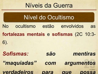Níveis da Guerra
No ocultismo estão envolvidos as
fortalezas mentais e sofismas (2C 10:3-
6).
Sofismas: são mentiras
“maquiadas” com argumentos
verdadeiros para que possa
Nível do Ocultismo
1/7/2013
 