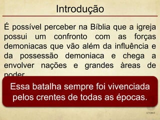 Introdução
É possível perceber na Bíblia que a igreja
possui um confronto com as forças
demoniacas que vão além da influência e
da possessão demoniaca e chega a
envolver nações e grandes àreas de
poder.
Essa batalha sempre foi vivenciada
pelos crentes de todas as épocas.
1/7/2013
 