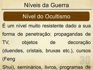 Níveis da Guerra
É um nível muito resistente dado a sua
forma de penetração: propagandas de
TV, objetos de decoração
(duendes, cristais, bruxas etc.), cursos
(Feng
Shui), seminários, livros, programas de
Nível do Ocultismo
1/7/2013
 