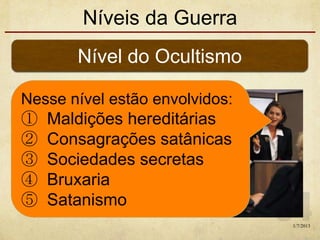 Níveis da Guerra
Nível do Ocultismo
Nesse nível estão envolvidos:
① Maldições hereditárias
② Consagrações satânicas
③ Sociedades secretas
④ Bruxaria
⑤ Satanismo
1/7/2013
 