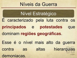 Níveis da Guerra
É caracterizado pela luta contra os
principados e potestades que
dominam regiões geográficas.
Esse é o nível mais alto da guerra
contra as altas hierarquias
demoniacas.
Nível Estratégico
1/7/2013
 